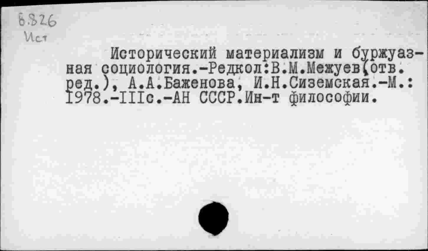 ﻿и. ст
Исторический материализм и буржуазная социология.-Редкол:В.М.Межуев^отв. ред.), А.А.Баженова, И.Н.Сиземская.-М.: 1978.-Шс.-АН СССР.Ин-т философии.